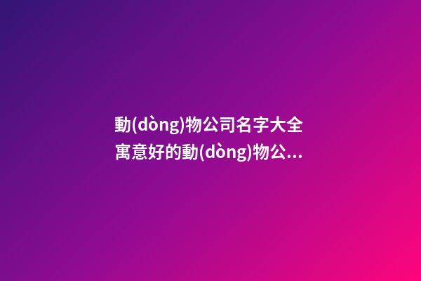 動(dòng)物公司名字大全 寓意好的動(dòng)物公司名字,起名之家-第1張-公司起名-玄機(jī)派